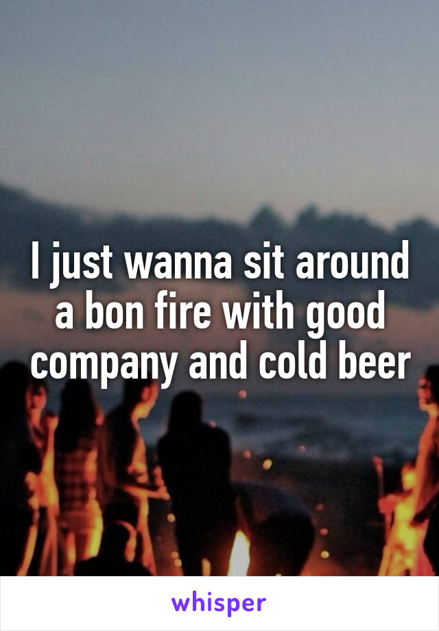 I just wanna sit around a bon fire with good company and cold beer