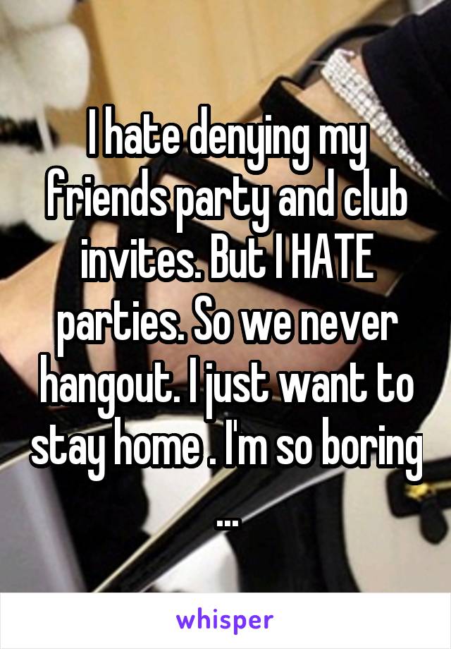 I hate denying my friends party and club invites. But I HATE parties. So we never hangout. I just want to stay home . I'm so boring ...