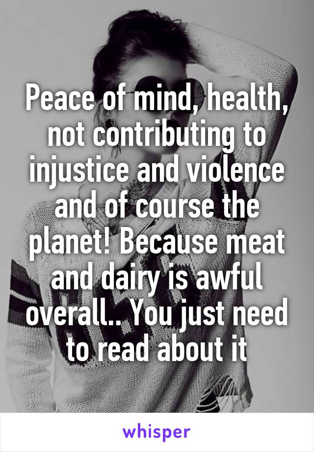 Peace of mind, health, not contributing to injustice and violence and of course the planet! Because meat and dairy is awful overall.. You just need to read about it