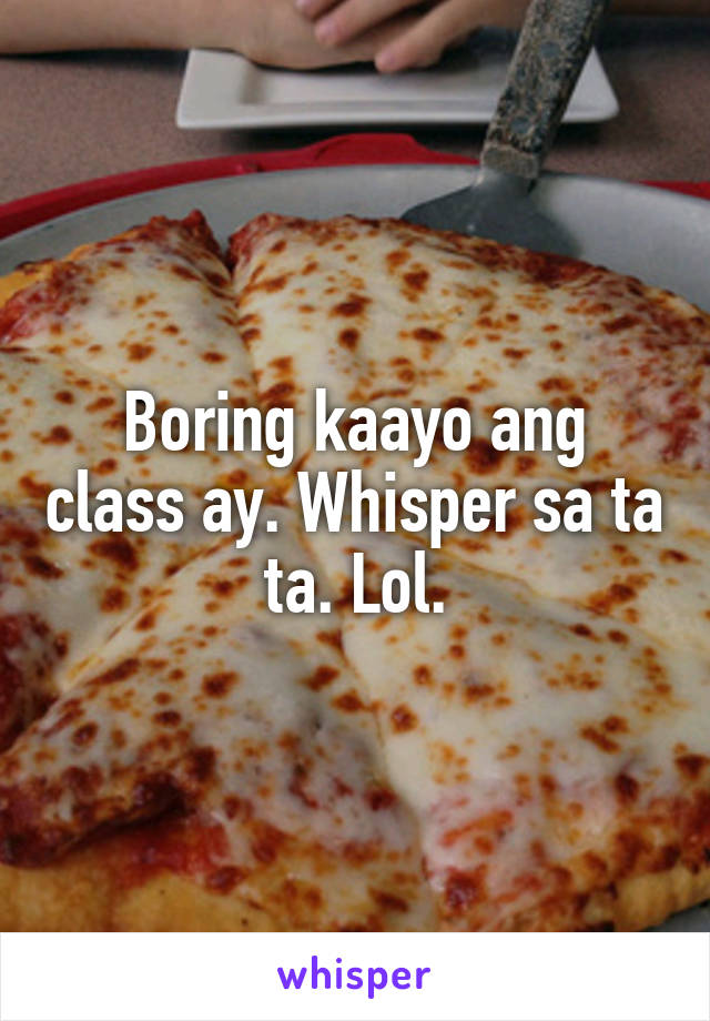 Boring kaayo ang class ay. Whisper sa ta ta. Lol.