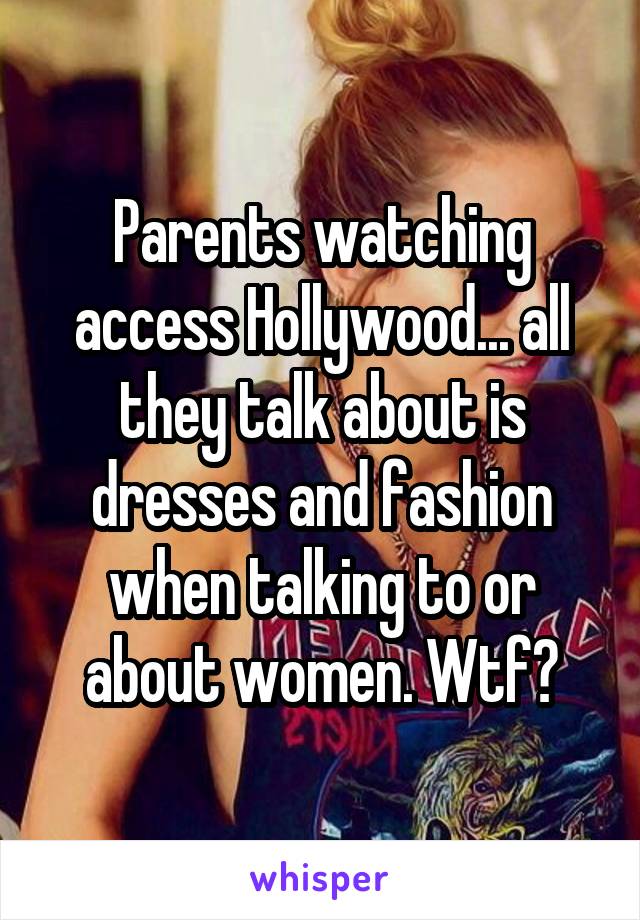 Parents watching access Hollywood... all they talk about is dresses and fashion when talking to or about women. Wtf?