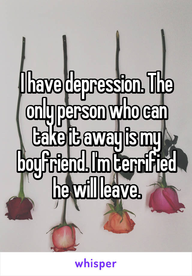 I have depression. The only person who can take it away is my boyfriend. I'm terrified he will leave.