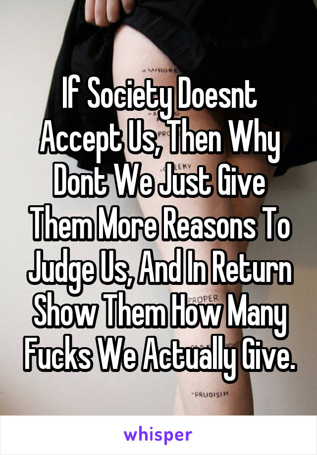 If Society Doesnt Accept Us, Then Why Dont We Just Give Them More Reasons To Judge Us, And In Return Show Them How Many Fucks We Actually Give.