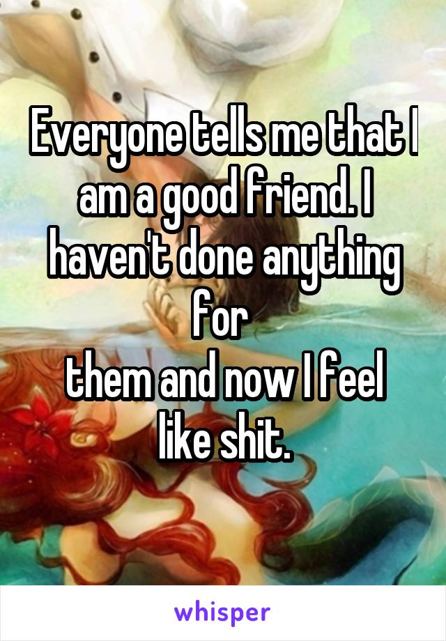 Everyone tells me that I am a good friend. I haven't done anything for 
them and now I feel like shit.
