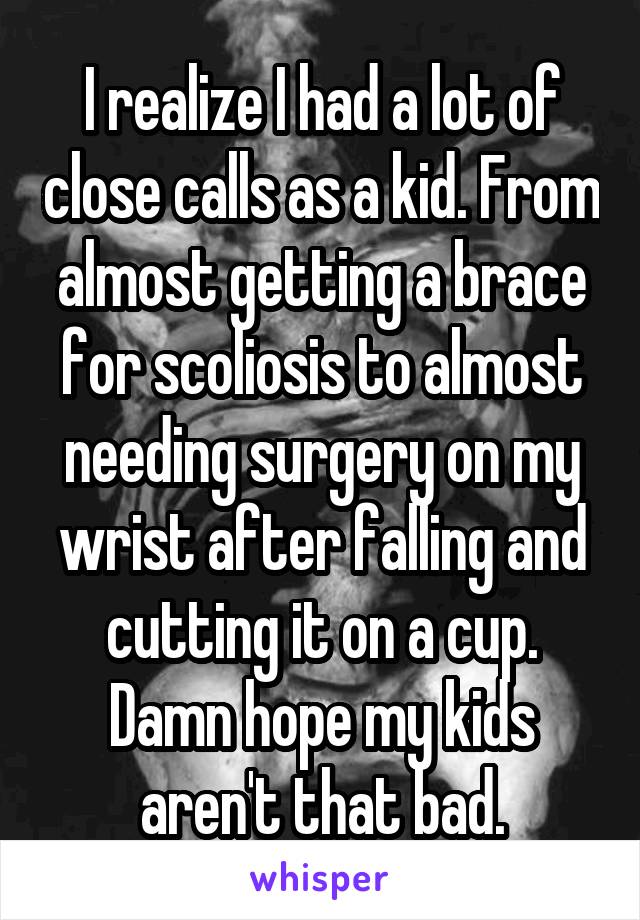 I realize I had a lot of close calls as a kid. From almost getting a brace for scoliosis to almost needing surgery on my wrist after falling and cutting it on a cup. Damn hope my kids aren't that bad.