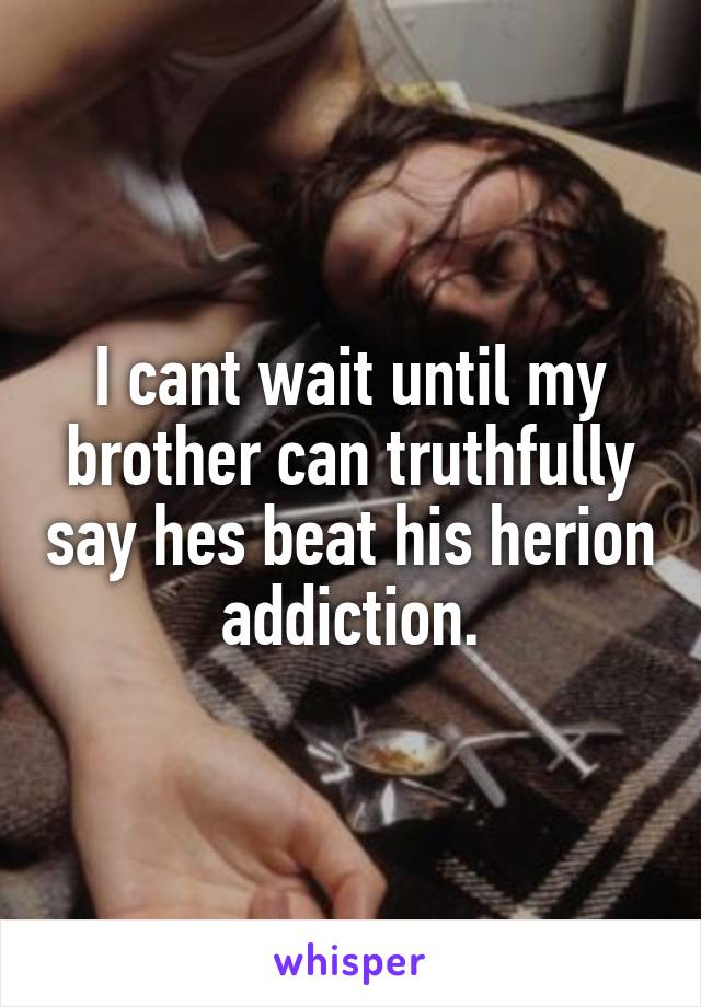 I cant wait until my brother can truthfully say hes beat his herion addiction.