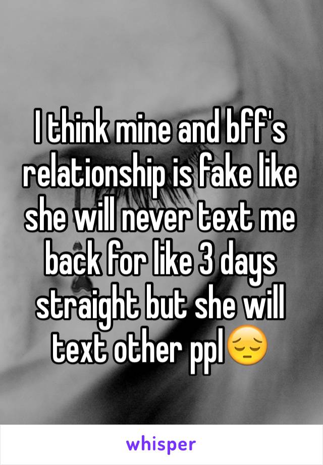 I think mine and bff's relationship is fake like she will never text me back for like 3 days straight but she will text other ppl😔