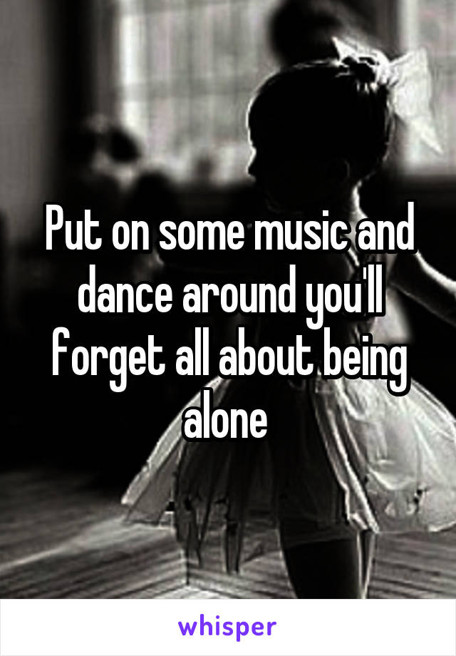 Put on some music and dance around you'll forget all about being alone 