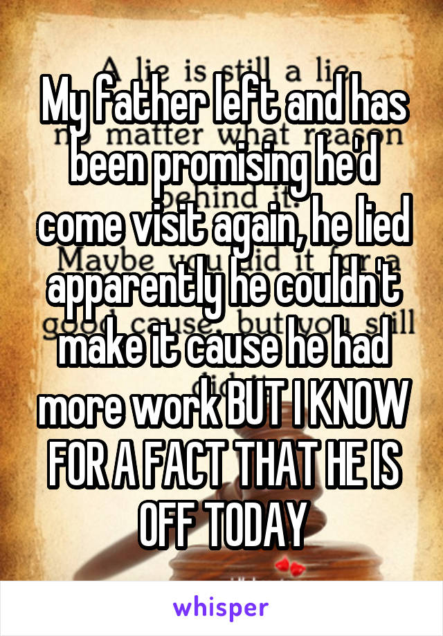 My father left and has been promising he'd come visit again, he lied apparently he couldn't make it cause he had more work BUT I KNOW FOR A FACT THAT HE IS OFF TODAY