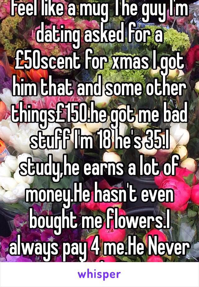 feel like a mug The guy I'm dating asked for a£50scent for xmas I got him that and some other things£150.he got me bad stuff I'm 18 he's 35.I study,he earns a lot of money.He hasn't even bought me flowers.I always pay 4 me.He Never thinks!!! 