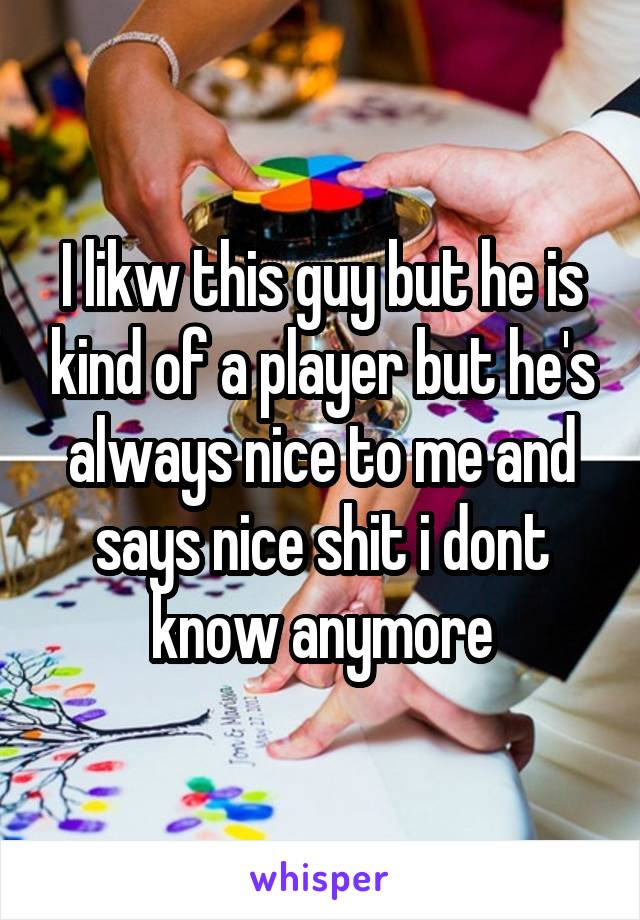 I likw this guy but he is kind of a player but he's always nice to me and says nice shit i dont know anymore