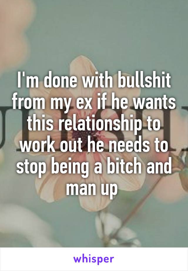 I'm done with bullshit from my ex if he wants this relationship to work out he needs to stop being a bitch and man up 