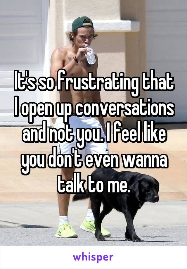 It's so frustrating that I open up conversations and not you. I feel like you don't even wanna talk to me.