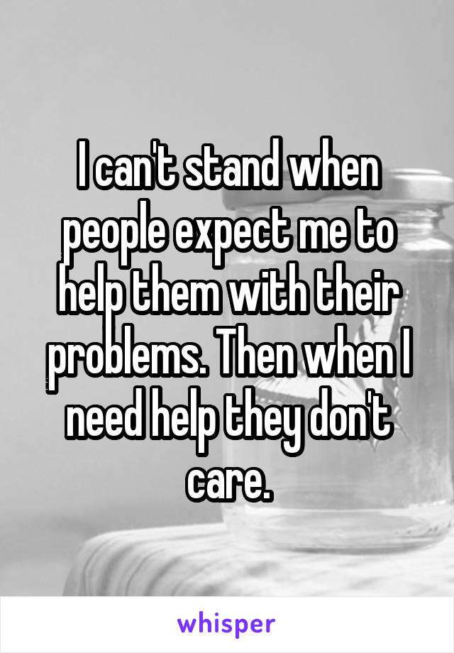 I can't stand when people expect me to help them with their problems. Then when I need help they don't care.