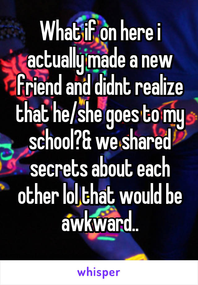 What if on here i actually made a new friend and didnt realize that he/she goes to my school?& we shared secrets about each other lol that would be awkward..
