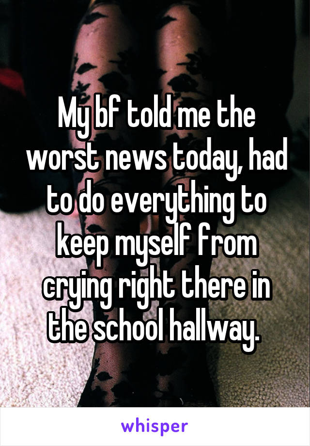 My bf told me the worst news today, had to do everything to keep myself from crying right there in the school hallway. 