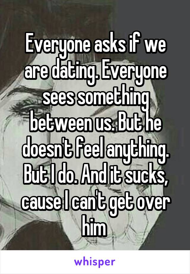 Everyone asks if we are dating. Everyone sees something between us. But he doesn't feel anything. But I do. And it sucks, cause I can't get over him 