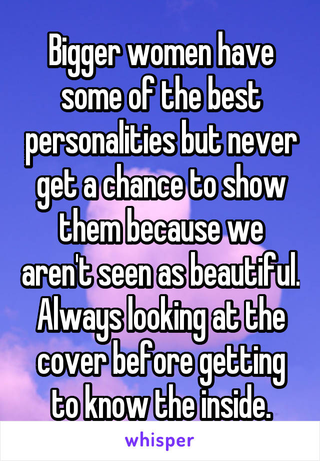 Bigger women have some of the best personalities but never get a chance to show them because we aren't seen as beautiful. Always looking at the cover before getting to know the inside.