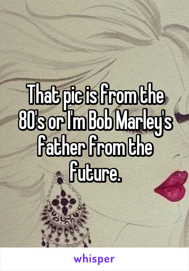 That pic is from the 80's or I'm Bob Marley's father from the future.