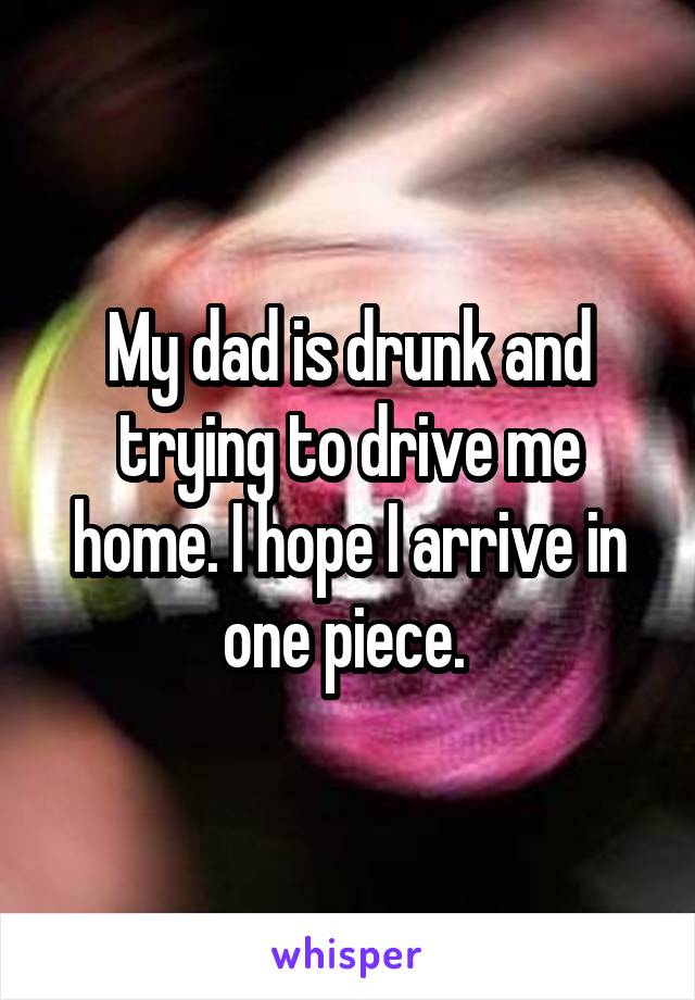 My dad is drunk and trying to drive me home. I hope I arrive in one piece. 