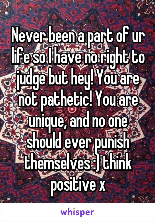 Never been a part of ur life so I have no right to judge but hey! You are not pathetic! You are unique, and no one should ever punish themselves :) think positive x