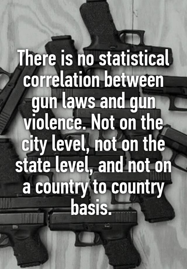 There is no statistical correlation between gun laws and gun violence. Not on the city level, not on the state level, and not on a country to country basis. 