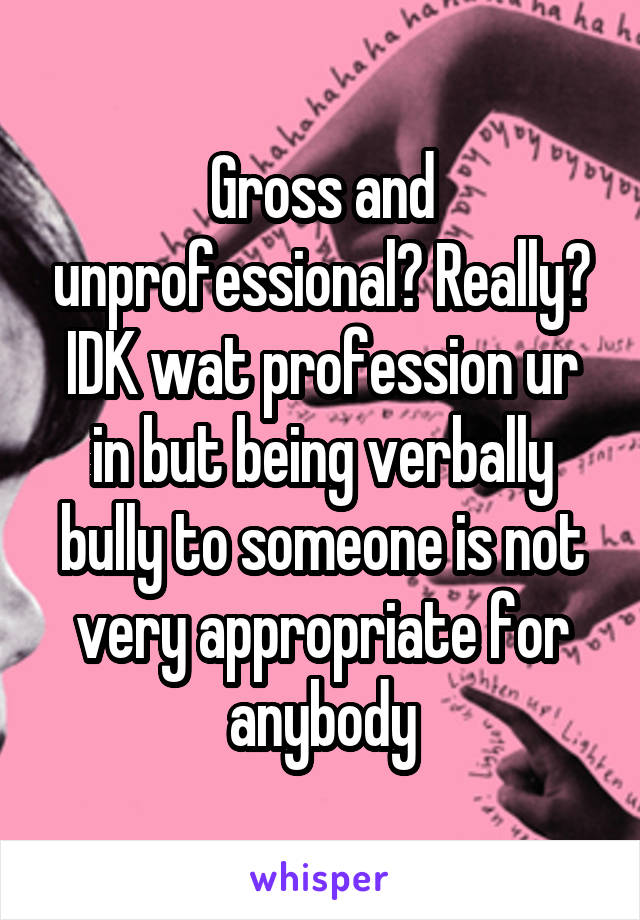 Gross and unprofessional? Really? IDK wat profession ur in but being verbally bully to someone is not very appropriate for anybody