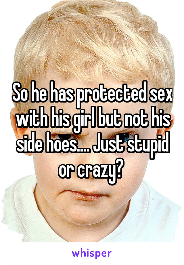 So he has protected sex with his girl but not his side hoes.... Just stupid or crazy? 