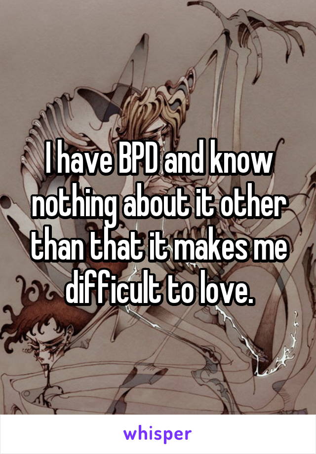 I have BPD and know nothing about it other than that it makes me difficult to love.