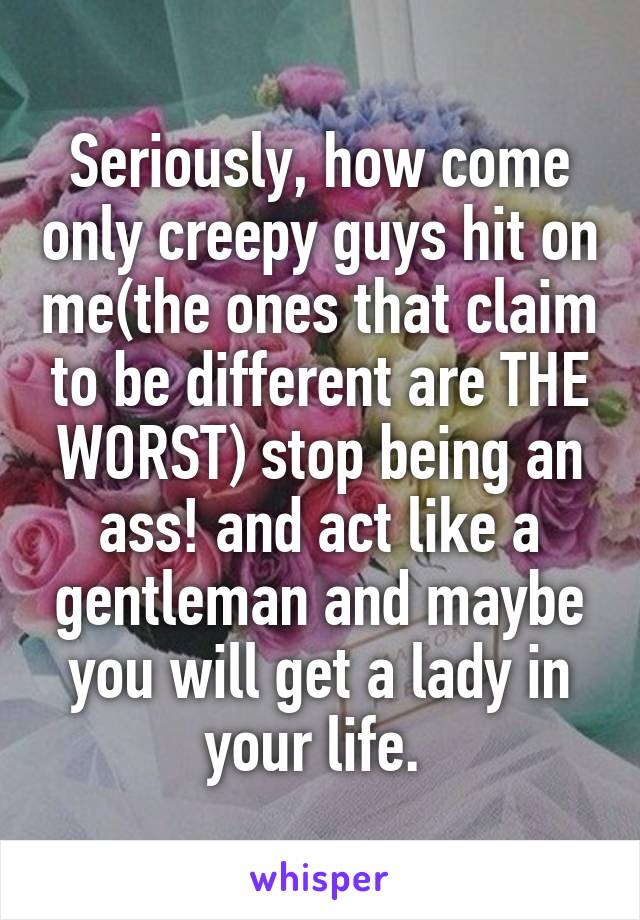 Seriously, how come only creepy guys hit on me(the ones that claim to be different are THE WORST) stop being an ass! and act like a gentleman and maybe you will get a lady in your life. 