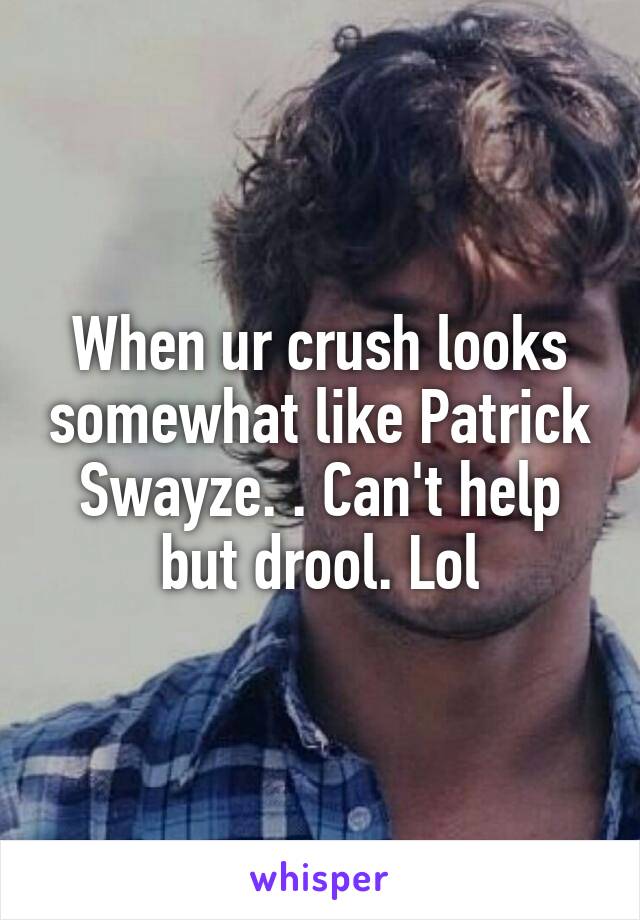 When ur crush looks somewhat like Patrick Swayze. . Can't help but drool. Lol