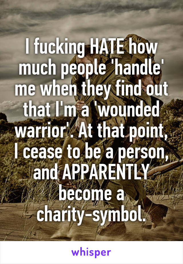 I fucking HATE how much people 'handle' me when they find out that I'm a 'wounded warrior'. At that point, I cease to be a person, and APPARENTLY become a charity-symbol.