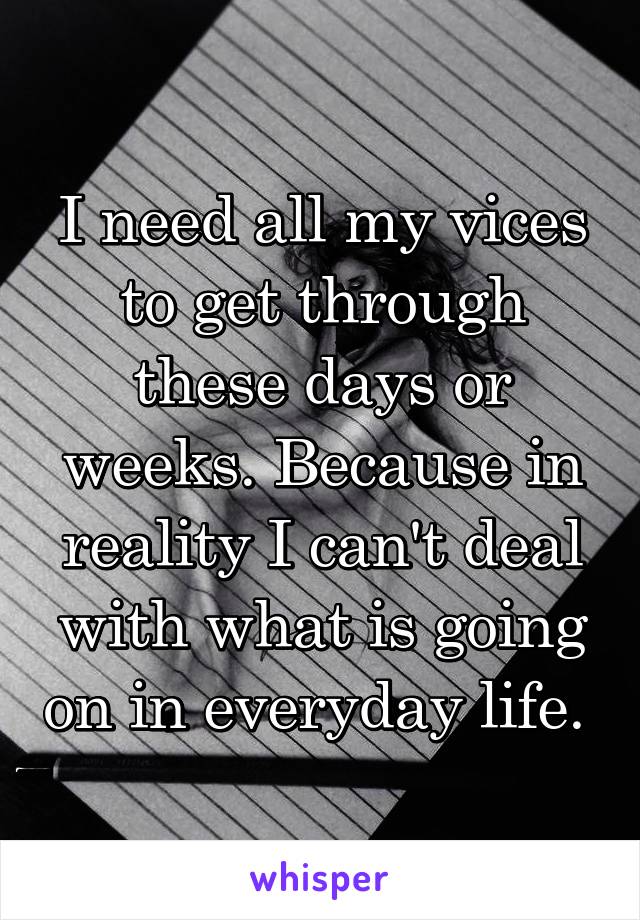 I need all my vices to get through these days or weeks. Because in reality I can't deal with what is going on in everyday life. 