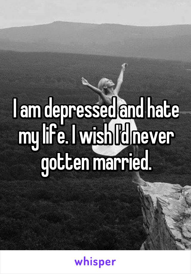 I am depressed and hate my life. I wish I'd never gotten married.