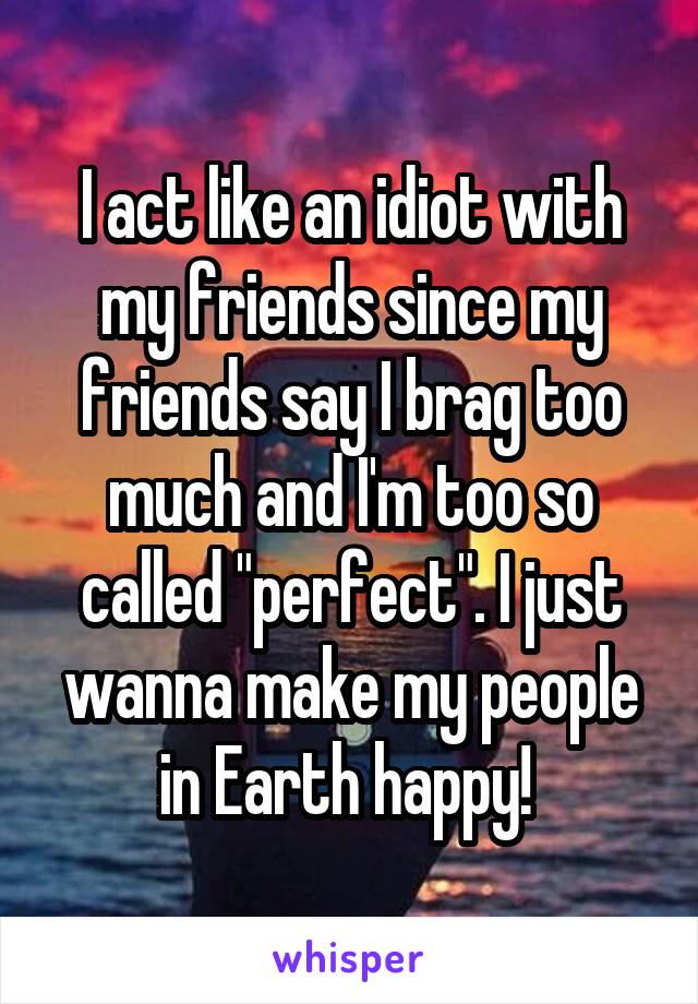 I act like an idiot with my friends since my friends say I brag too much and I'm too so called "perfect". I just wanna make my people in Earth happy! 