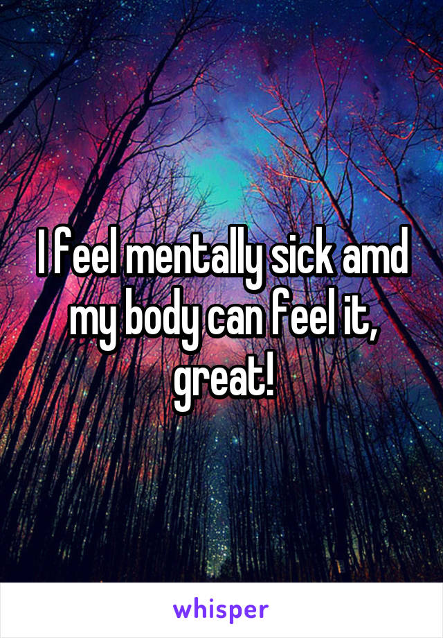 I feel mentally sick amd my body can feel it, great!