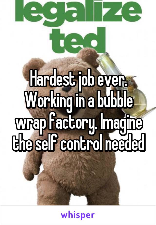 Hardest job ever. Working in a bubble wrap factory. Imagine the self control needed