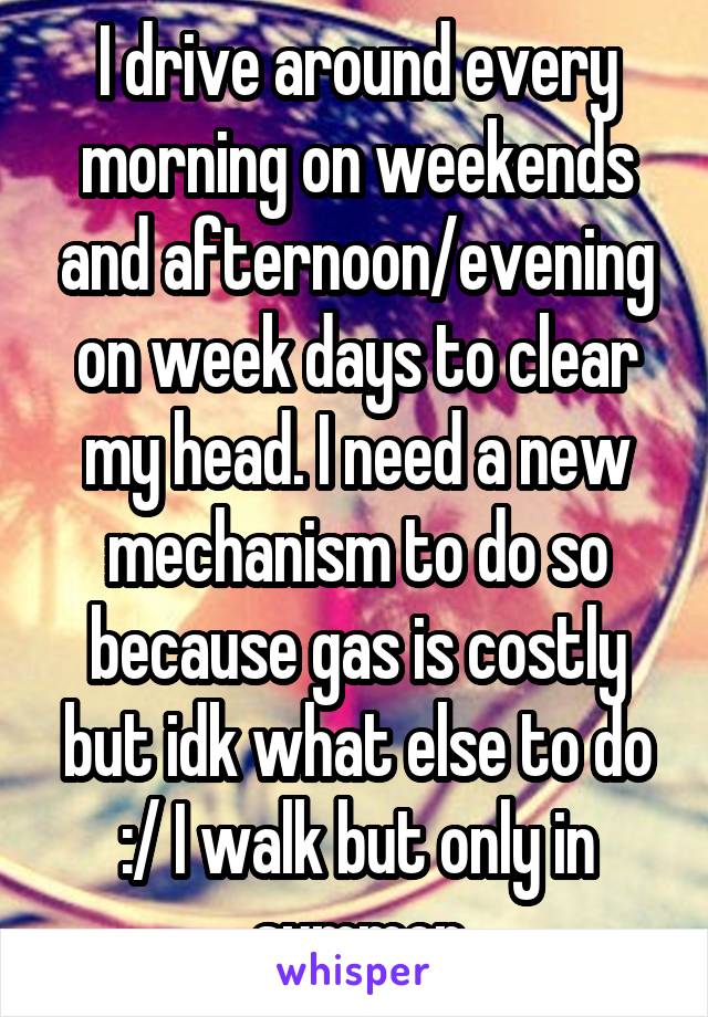 I drive around every morning on weekends and afternoon/evening on week days to clear my head. I need a new mechanism to do so because gas is costly but idk what else to do :/ I walk but only in summer