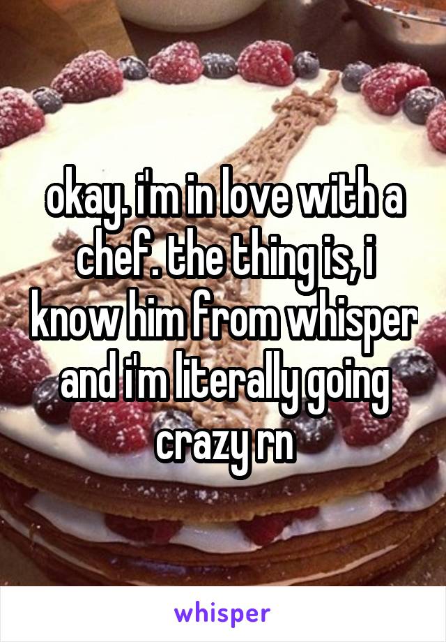 okay. i'm in love with a chef. the thing is, i know him from whisper and i'm literally going crazy rn