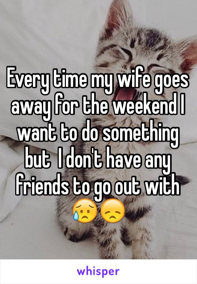 Every time my wife goes away for the weekend I want to do something but  I don't have any friends to go out with 😥😞