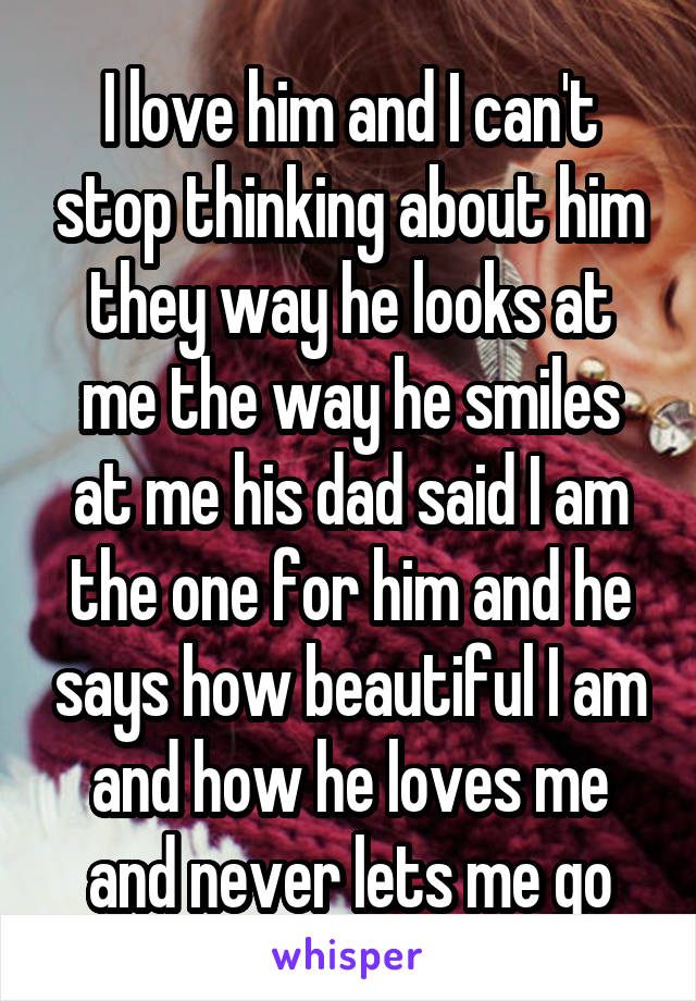 I love him and I can't stop thinking about him they way he looks at me the way he smiles at me his dad said I am the one for him and he says how beautiful I am and how he loves me and never lets me go