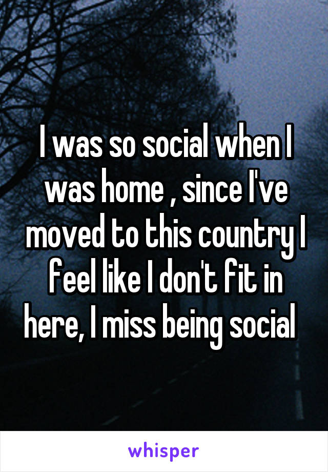 I was so social when I was home , since I've moved to this country I feel like I don't fit in here, I miss being social  