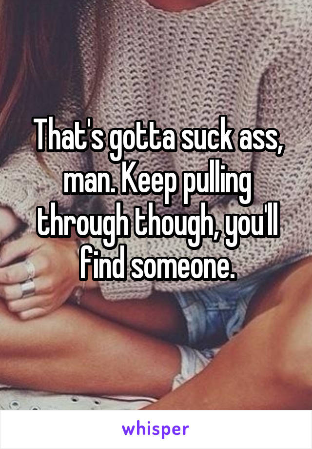 That's gotta suck ass, man. Keep pulling through though, you'll find someone.
