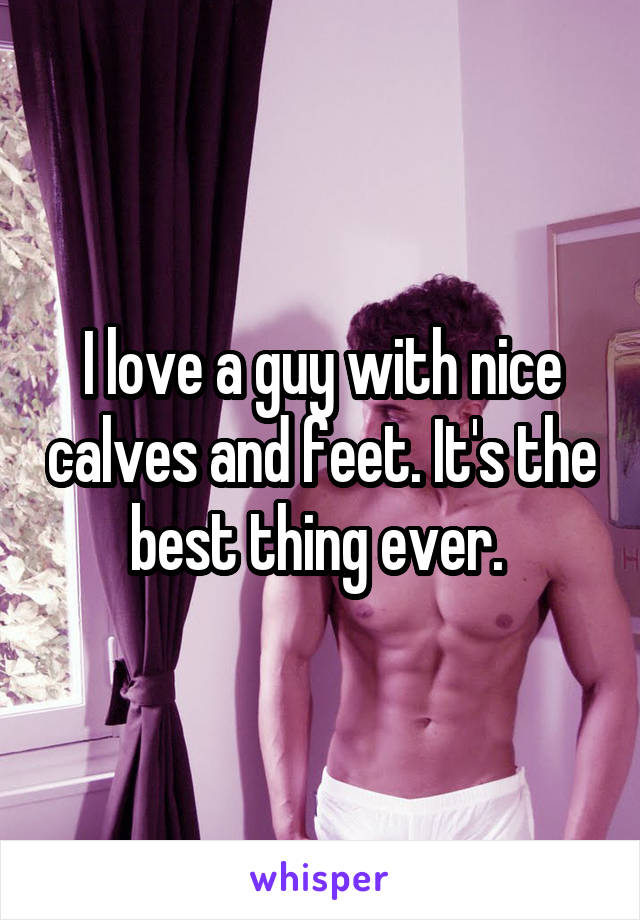 I love a guy with nice calves and feet. It's the best thing ever. 