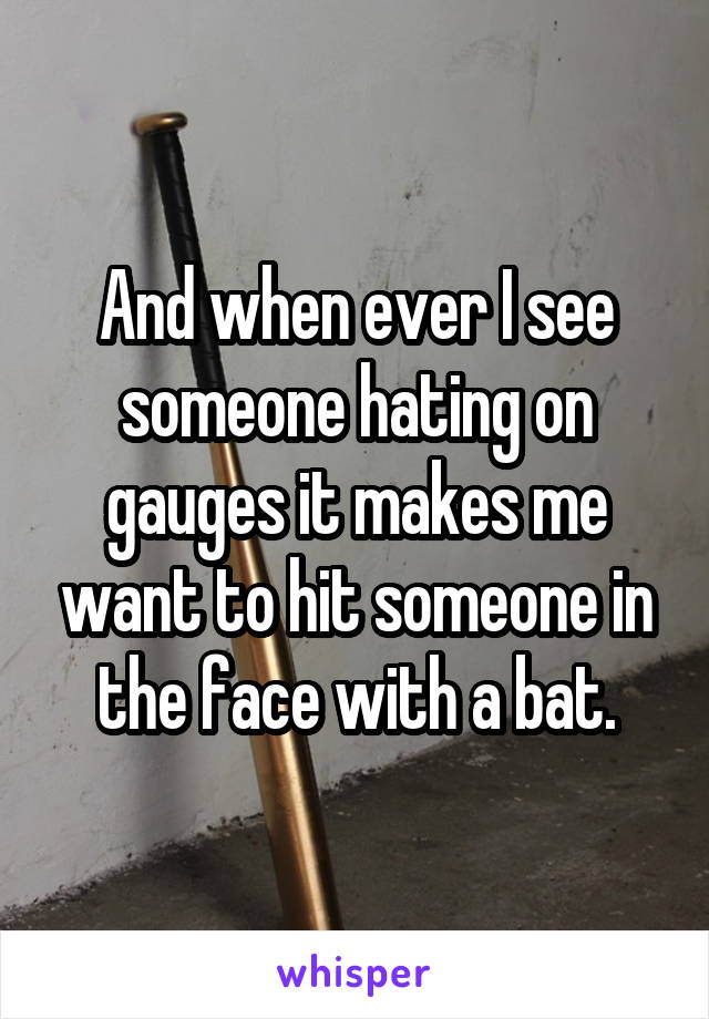 And when ever I see someone hating on gauges it makes me want to hit someone in the face with a bat.