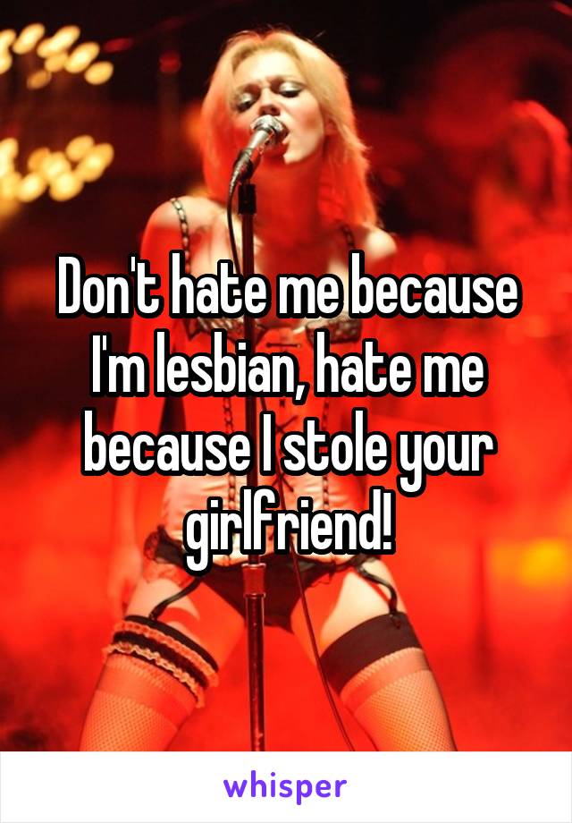 Don't hate me because I'm lesbian, hate me because I stole your girlfriend!