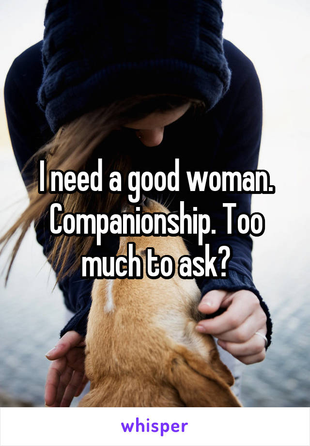 I need a good woman. Companionship. Too much to ask?