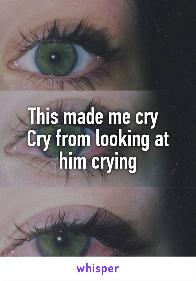 This made me cry  
Cry from looking at him crying