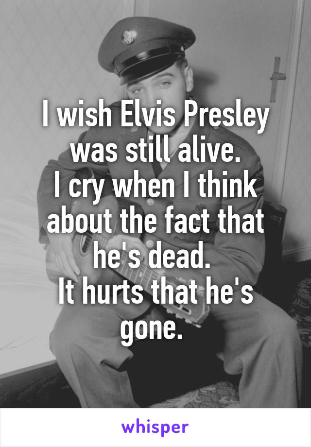 I wish Elvis Presley was still alive.
I cry when I think about the fact that he's dead. 
It hurts that he's gone. 