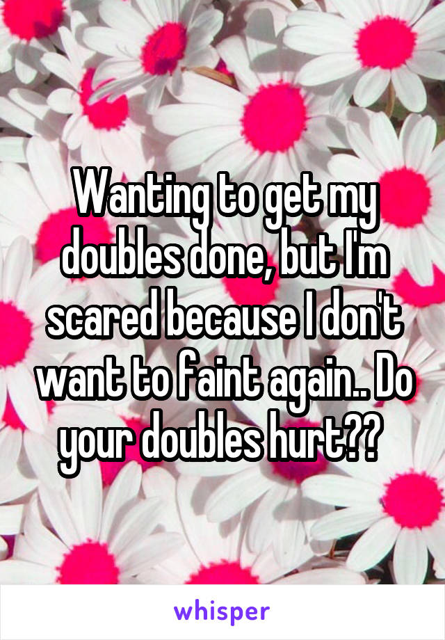 Wanting to get my doubles done, but I'm scared because I don't want to faint again.. Do your doubles hurt?? 